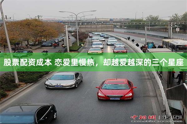 股票配资成本 恋爱里慢热，却越爱越深的三个星座