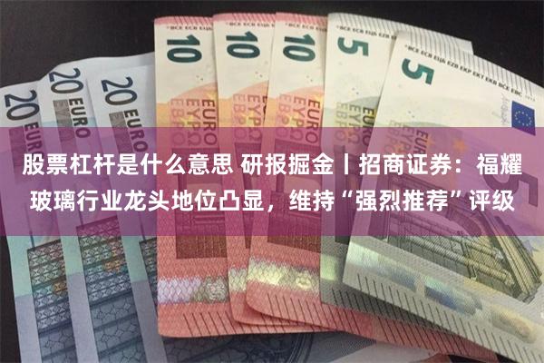 股票杠杆是什么意思 研报掘金丨招商证券：福耀玻璃行业龙头地位凸显，维持“强烈推荐”评级