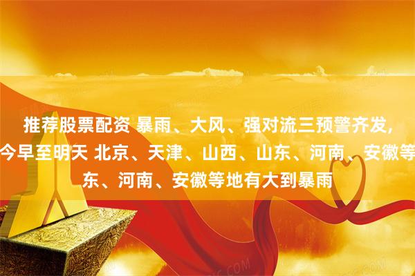 推荐股票配资 暴雨、大风、强对流三预警齐发,中央气象台：今早至明天 北京、天津、山西、山东、河南、安徽等地有大到暴雨
