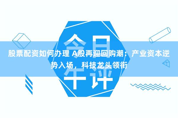 股票配资如何办理 A股再迎回购潮：产业资本逆势入场，科技龙头领衔